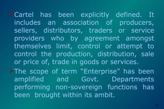 Cartel has been explicitly defined. It includes an association of producers, sellers, distributors, traders or service providers who by agreement amongst themselves limit, control or attempt to control the production, distribution, sale or price of, trade in goods or services. The scope of term “Enterprise” has been amplified and Govt. Departments performing non-sovereign functions has been  brought within its ambit. 