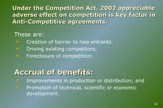 Under the Competition Act, 2002 appreciable adverse effect on competition is key factor in Anti-Competitive agreements. These are: Creation of barrier to new entrants. Driving existing competitors; Foreclosure of competition; Accrual of benefits: Improvements in production or distribution; and Promotion of technical, scientific or economic development. 
