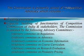 The Commission is presently seized of Competition Advocacy which includes – Creating awareness, Capacity building of functionaries of Competition Commission of India & stakeholders. The Commission is assisted by the following Advisory Committees:- i)Advisory committee on Regulations. ii)Advisory committee on Advocacy. iii)Advisory committee on Economic Information. iv)Advisory committee on Course Curriculum. v)Advisory committee on Research Evaluation. vi)Advisory committee on Predatory Pricing. 