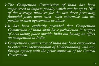 The Competition Commission of India has been empowered to impose penalty which can be up to 10% of the average turnover for the last three preceding financial years upon each  such enterprise who are parties to such agreements or abuse. It has been explicitly provided that Competition Commission of India shall have jurisdiction in respect of Acts taking place outside India but having an effect on competition in India. Competition Commission of India has been empowered to enter into Memorandum of Understanding with any foreign agency with the prior approval of the Central Government. 
