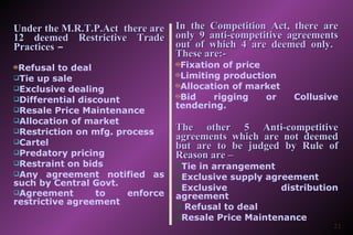 Under the M.R.T.P.Act  there are 12 deemed Restrictive Trade Practices  – Refusal to deal Tie up sale Exclusive dealing Differential discount Resale Price Maintenance Allocation of market Restriction on mfg. process Cartel Predatory pricing Restraint on bids Any agreement notified as such by Central Govt. Agreement to enforce restrictive agreement   In the Competition Act, there are only 9 anti-competitive agreements out of which 4 are deemed only.  These are:- Fixation of price Limiting production Allocation of market  Bid rigging or Collusive tendering. The other 5 Anti-competitive agreements which are not deemed but are to be judged by Rule of Reason are – Tie in arrangement Exclusive supply agreement Exclusive distribution agreement Refusal to deal  Resale Price Maintenance   