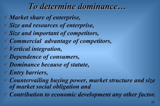 To determine dominance… Market share of enterprise, Size and resources of enterprise, Size and important of competitors, Commercial  advantage of competitors, Vertical integration, Dependence of consumers, Dominance because of statute, Entry barriers, Countervailing buying power, market structure and size of market social obligation and Contribution to economic development any other factor. 
