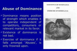 Abuse of Dominance Dominance means position of strength which enables it to operate independent of competitors, consumers or relevant market in its favor. Existence of dominance is not bad. Exercise of dominance if it falls amongst ‘Abuses’, is only frowned upon. 