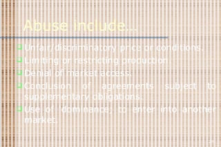 Abuse include… Unfair/discriminatory price or conditions. Limiting or restricting production. Denial of market access. Conclusion of agreements subject to supplementary obligations. Use of ‘dominance; to enter into another market. 