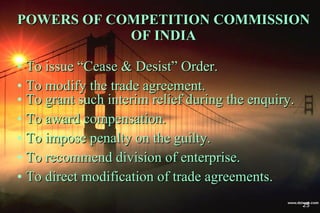 POWERS OF COMPETITION COMMISSION OF INDIA To issue “Cease & Desist” Order. To modify the trade agreement. To grant such interim relief during the enquiry. To award compensation. To impose penalty on the guilty. To recommend division of enterprise. To direct modification of trade agreements. 