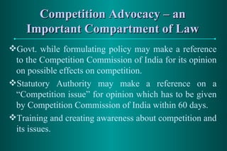 Competition Advocacy – an Important Compartment of Law Govt. while formulating policy may make a reference to the Competition Commission of India for its opinion on possible effects on competition. Statutory Authority may make a reference on a “Competition issue” for opinion which has to be given by Competition Commission of India within 60 days. Training and creating awareness about competition and its issues. 