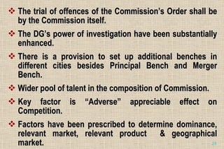 The trial of offences of the Commission’s Order shall be by the Commission itself. The DG’s power of investigation have been substantially enhanced. There is a provision to set up additional benches in different cities besides Principal Bench and Merger Bench. Wider pool of talent in the composition of Commission. Key factor is “Adverse” appreciable effect on Competition. Factors have been prescribed to determine dominance, relevant market, relevant product  & geographical market. 