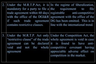 Under the Competition Act, the whole agreement is void in case it is found to have anti-competitive covenant having appreciable adverse effect on competition in the market . Under the M.R.T.P. Act only “restrictive clause” of the trade agreement can be declared void and not the whole agreement   3. In the regime of liberalization, the requirement to file registrable anti-competitive agreement with the office of the DG has been omitted.  This is in line with the international trend. Under the M.R.T.P.Act, it is mandatory for a party to file a trade agreement within 60 days with the office of the DGI&R if such trade agreement contains restrictive clauses. 2. 