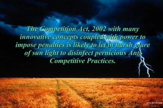 The Competition Act, 2002 with many innovative concepts coupled with power to impose penalties is likely to let in harsh glare of sun light to disinfect pernicious Anti Competitive Practices. 
