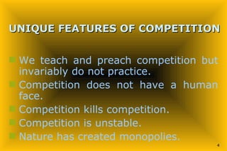 UNIQUE FEATURES OF COMPETITION   We teach and preach competition but invariably do not practice. Competition does not have a human face. Competition kills competition. Competition is unstable. Nature has created monopolies. 