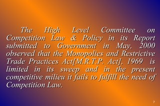 The High Level Committee on Competition Law & Policy in its Report submitted to Government in May, 2000 observed that the Monopolies and Restrictive Trade Practices Act[M.R.T.P. Act], 1969  is limited in its sweep and in the present competitive milieu it fails to fulfill the need of Competition Law. 