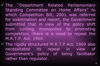 The “Department Related Parliamentary Standing Committee on Home Affairs” to which Competition Bill, 2001 was referred for examination and report, the Government submitted that in view of the policy shift from curbing monopolies to promoting competition, there is a need to repeal the M.R.T.P. Act, 1969. The rigidly structured M.R.T.P.Act, 1969 also necessitated its repeal in view of Government’s policy of being facilitator rather than regulator.   