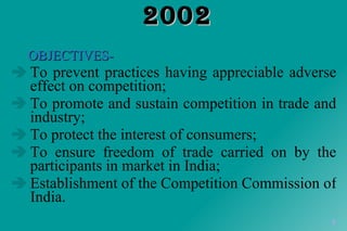 COMPETITION ACT, 2002 OBJECTIVES- To prevent practices having appreciable adverse effect on competition; To promote and sustain competition in trade and industry; To protect the interest of consumers; To ensure freedom of trade carried on by the participants in market in India; Establishment of the Competition Commission of India. 