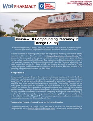 -9192042162755-918845-937895Overview Of Compounding Pharmacy in Orange County<br />Compounding pharmacy Orange County has witnessed a rapid transition in the medical field because of its extensive range of medical supplies and service. Read on to know more.<br />With advancements in technology and science, the compounding pharmacy has witnessed a rapid transition and the same has been noticed in Compounding pharmacy Orange County. The pharmacies have emerged as the perfect medical hub where patients enjoy great privileges buying medical supplies at affordable rates. Here medications and health treatments are made in right way in the pharmacy, without entertaining any quality sacrifice. No matter what health care needs you are looking for- be it basic, complex or intensive, the medical supplies in Orange county help people avoid health risks and gain better medical values. The main intention of the pharmacy is to produce medicines for the good health. <br />Multiple Benefits <br />Compounding Pharmacy believes in the process of mixing drugs to get desired results. The drugs mixed may vary both chemically or physically and after undergoing the mixing process, it forms a new drug. The mixing process should not be performed by any ordinary individuals, rather it should be done by the legally trained physician or pharmacist. Compounding Pharmacy has got varied goals for varied purposes. Sometimes the physical state or form of the medicine can be changed. For instance, a solid pill can be changed into the liquid form. Similarly, there are some patients, who may be allergic to particular compound in medicine, in this situation compounding lets only that specific compound to be removed completely. So the person with the disability to swallow pills can have drug in liquid or gel form. Besides, acceptable flavors can also be added to the medicine if need be. They add flavors to cough syrups or other medications to make them more acceptable amongst the children and youth class.   <br />Compounding Pharmacy Orange County and Its Medical Supplies<br />Compounding Pharmacy in Orange County has been in the words of mouth for offering a comprehensive line of medical supplies in Orange County. The exclusive medical supplies are well stocked keeping in mind the patient’s exact health state and necessities. The pharmacies or the medical stores boast of having wide stock of modern medical tools and equipments to give patients good care and attention. If this is not enough of a pleasant surprise for a patient, then there is no need to worry about as Compounding Pharmacy in Orange County has something more to offer. Besides providing good medical supplies, compounding pharmacy takes good stock of some unique items like walkers, walking boots, lift chairs and other health care essentials to make life fresh and healthier. <br />-919204-2268441<br />Frank enough, Compounding pharmacy Orange County is committed to offer every basic aids that a patient seeks for in case of utter emergency. Well, apart from this the vital thing that deserves special mentioning is that all the medical supplies in Orange County generally respect FDA standards, which is symbolic of safety and certified.    <br />So, if you are planning to buy medical supplies in Orange County from Compounding Pharmacy Orange County at reasonable rates, make it a point of browsing through various list of compounding pharmacies, Orange county and avail the best medication and health treatments. <br />