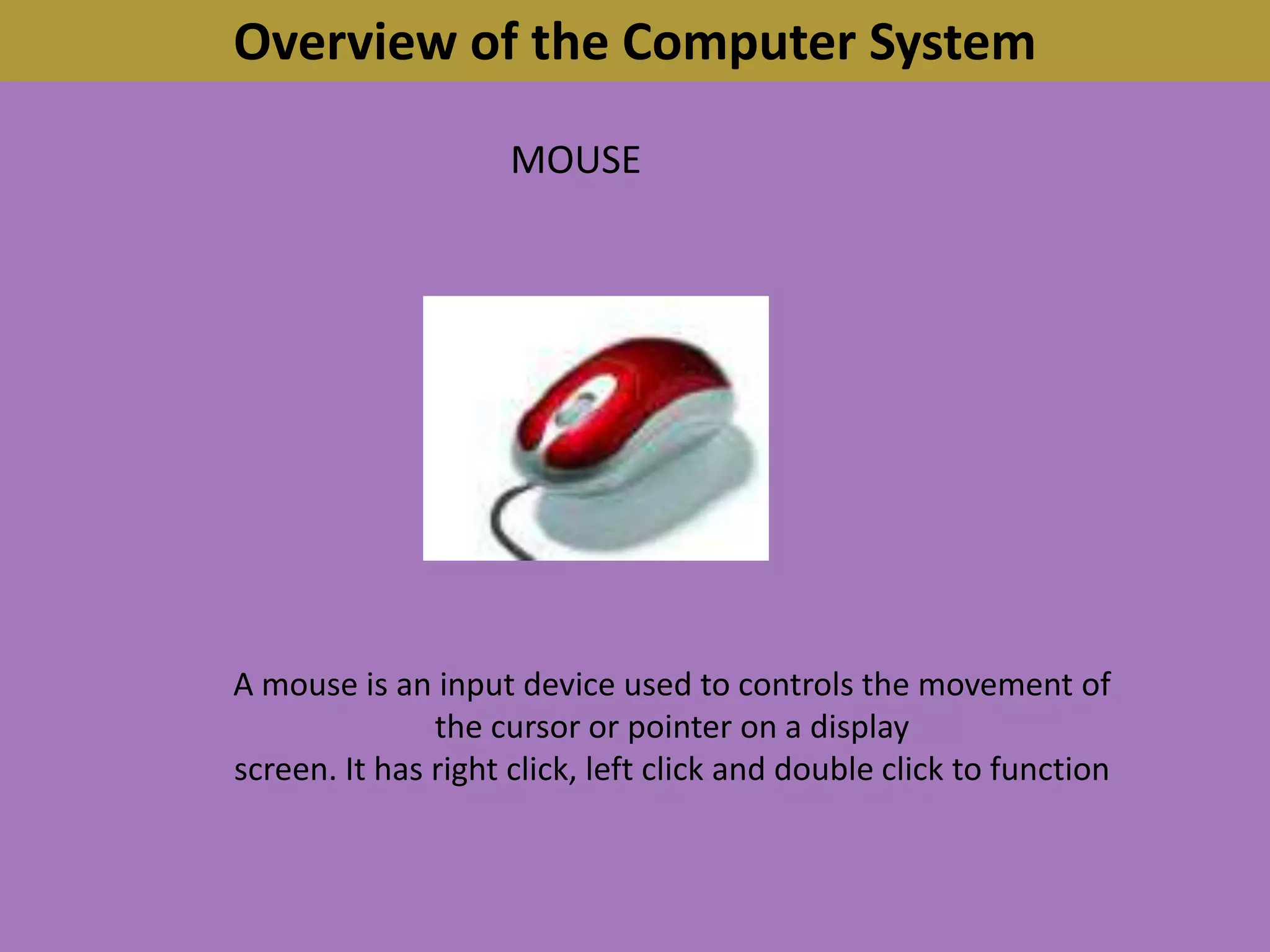 Overview of the Computer SystemMOUSEA mouse is an input device used to controls the movement of the cursor or pointer on a displayscreen. It has right click, left click and double click to function