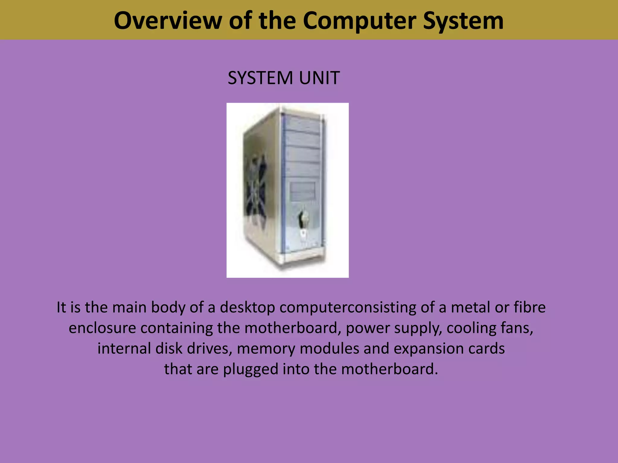 Overview of the Computer SystemSYSTEM UNITIt is the main body of a desktop computerconsisting of a metal or fibre enclosure containing the motherboard, power supply, cooling fans,internal disk drives, memory modules and expansion cardsthat are plugged into the motherboard.