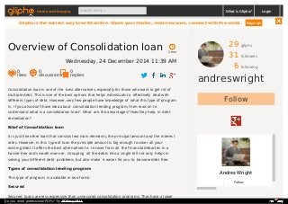 29 gliphs
31 followers
6 following
andreswright
Follow
Andres Wright
Follow
Consolidation loan is one of the best alternatives, especially for those who want to get rid of
multiple debt. This is one of the best options that helps individuals to effectively deal with
different types of debt. However, very few people have knowledge of what this type of program
is. If you also don’t have idea about consolidation lending program, then read on to
understand what is a consolidation loan? What are the advantages? How they help in debt
remediation?
Brief of Consolidation loan
It is just like other loan that consists two main elements, the principal amount and the interest
rates. However, in this type of loan the principle amount is big enough to cover all your
existing debt. It offers the best alternatives to recover from all the financial debacles in a
hassle-free and smooth manner. Grouping all the debts into a single bill not only helps in
solving your different debt problems, but also make it easier for you to become debt free.
Types of consolidation lending program
This type of program is available in two forms:
Secured
Secured loans are less expensive than unsecured consolidation programs. They have a lower
2 min
Overview of Consolidation loan
Wednesday, 24 December 2014 11:39 AM
0
likes
0
discussions
0
replies
meet social blogging Search here... What is Glipho? Login
Glipho is the easiest way to write online. Share your stories, read new ones, connect with the world. Sign up
Do you need professional PDFs? Try PDFmyURL!
 