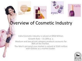Overview of Cosmetic Industry

      India Cosmetic industry is valued at $950 Million.
                Growth Rate – 15-20% p. a.
   Medium and low priced category products accounts for
                    90% of the market.
  The Men’s personal care market is valued at $165 million
              with Gillette as a market leader.
 