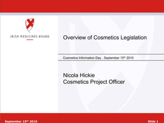 Overview of Cosmetics Legislation


                      Cosmetics Information Day , September 15th 2010




                      Nicola Hickie
                      Cosmetics Project Officer




September 15th 2010                                                     Slide 1
 