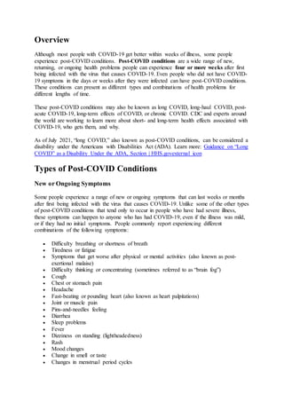 Overview
Although most people with COVID-19 get better within weeks of illness, some people
experience post-COVID conditions. Post-COVID conditions are a wide range of new,
returning, or ongoing health problems people can experience four or more weeks after first
being infected with the virus that causes COVID-19. Even people who did not have COVID-
19 symptoms in the days or weeks after they were infected can have post-COVID conditions.
These conditions can present as different types and combinations of health problems for
different lengths of time.
These post-COVID conditions may also be known as long COVID, long-haul COVID, post-
acute COVID-19, long-term effects of COVID, or chronic COVID. CDC and experts around
the world are working to learn more about short- and long-term health effects associated with
COVID-19, who gets them, and why.
As of July 2021, “long COVID,” also known as post-COVID conditions, can be considered a
disability under the Americans with Disabilities Act (ADA). Learn more: Guidance on “Long
COVID” as a Disability Under the ADA, Section | HHS.govexternal icon
Types of Post-COVID Conditions
New or Ongoing Symptoms
Some people experience a range of new or ongoing symptoms that can last weeks or months
after first being infected with the virus that causes COVID-19. Unlike some of the other types
of post-COVID conditions that tend only to occur in people who have had severe illness,
these symptoms can happen to anyone who has had COVID-19, even if the illness was mild,
or if they had no initial symptoms. People commonly report experiencing different
combinations of the following symptoms:
 Difficulty breathing or shortness of breath
 Tiredness or fatigue
 Symptoms that get worse after physical or mental activities (also known as post-
exertional malaise)
 Difficulty thinking or concentrating (sometimes referred to as “brain fog”)
 Cough
 Chest or stomach pain
 Headache
 Fast-beating or pounding heart (also known as heart palpitations)
 Joint or muscle pain
 Pins-and-needles feeling
 Diarrhea
 Sleep problems
 Fever
 Dizziness on standing (lightheadedness)
 Rash
 Mood changes
 Change in smell or taste
 Changes in menstrual period cycles
 