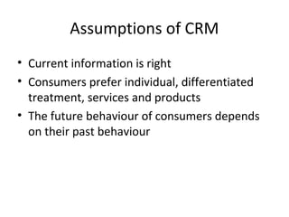 Assumptions of CRM
• Current information is right
• Consumers prefer individual, differentiated
treatment, services and products
• The future behaviour of consumers depends
on their past behaviour
 