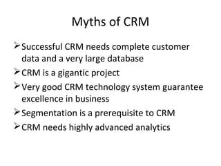 Myths of CRM
Successful CRM needs complete customer
data and a very large database
CRM is a gigantic project
Very good CRM technology system guarantee
excellence in business
Segmentation is a prerequisite to CRM
CRM needs highly advanced analytics
 