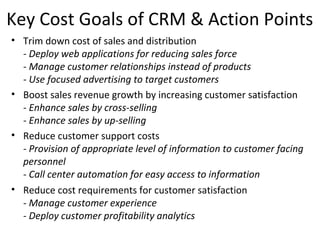 Key Cost Goals of CRM & Action Points
• Trim down cost of sales and distribution
- Deploy web applications for reducing sales force
- Manage customer relationships instead of products
- Use focused advertising to target customers
• Boost sales revenue growth by increasing customer satisfaction
- Enhance sales by cross-selling
- Enhance sales by up-selling
• Reduce customer support costs
- Provision of appropriate level of information to customer facing
personnel
- Call center automation for easy access to information
• Reduce cost requirements for customer satisfaction
- Manage customer experience
- Deploy customer profitability analytics
 