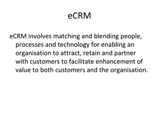 eCRM
eCRM involves matching and blending people,
processes and technology for enabling an
organisation to attract, retain and partner
with customers to facilitate enhancement of
value to both customers and the organisation.
 