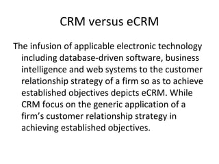 CRM versus eCRM
The infusion of applicable electronic technology
including database-driven software, business
intelligence and web systems to the customer
relationship strategy of a firm so as to achieve
established objectives depicts eCRM. While
CRM focus on the generic application of a
firm’s customer relationship strategy in
achieving established objectives.
 
