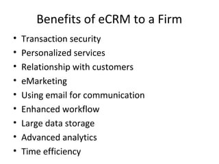 Benefits of eCRM to a Firm
• Transaction security
• Personalized services
• Relationship with customers
• eMarketing
• Using email for communication
• Enhanced workflow
• Large data storage
• Advanced analytics
• Time efficiency
 