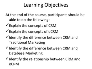 Learning Objectives
At the end of the course, participants should be
able to do the following:
Explain the concepts of CRM
Explain the concepts of eCRM
Identify the difference between CRM and
Traditional Marketing
Identify the difference between CRM and
Database Marketing
Identify the relationship between CRM and
eCRM
 