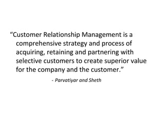 “Customer Relationship Management is a
comprehensive strategy and process of
acquiring, retaining and partnering with
selective customers to create superior value
for the company and the customer.”
- Parvatiyar and Sheth
 