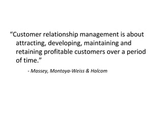 “Customer relationship management is about
attracting, developing, maintaining and
retaining profitable customers over a period
of time.”
- Massey, Montoya-Weiss & Holcom
 
