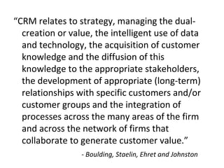 “CRM relates to strategy, managing the dual-
creation or value, the intelligent use of data
and technology, the acquisition of customer
knowledge and the diffusion of this
knowledge to the appropriate stakeholders,
the development of appropriate (long-term)
relationships with specific customers and/or
customer groups and the integration of
processes across the many areas of the firm
and across the network of firms that
collaborate to generate customer value.”
- Boulding, Staelin, Ehret and Johnston
 