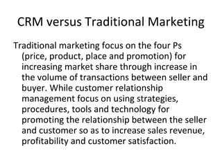CRM versus Traditional Marketing
Traditional marketing focus on the four Ps
(price, product, place and promotion) for
increasing market share through increase in
the volume of transactions between seller and
buyer. While customer relationship
management focus on using strategies,
procedures, tools and technology for
promoting the relationship between the seller
and customer so as to increase sales revenue,
profitability and customer satisfaction.
 