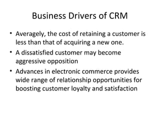 Business Drivers of CRM
• Averagely, the cost of retaining a customer is
less than that of acquiring a new one.
• A dissatisfied customer may become
aggressive opposition
• Advances in electronic commerce provides
wide range of relationship opportunities for
boosting customer loyalty and satisfaction
 
