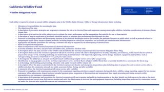 © Centers for Better Insurance, LLC 2020 Version 1.0 6www.betterins.org
Centers for
Better Insurance
Policyholders
Employees
Shareholders
Society
California Wildfire Fund
Wildfire Mitigation Plans
Each utility is required to submit an annual wildfire mitigation plan to the Wildfire Safety Division / Office of Energy Infrastructure Safety including:
• Allocation of responsibilities for executing the plan
• The objectives of the plan
• A description of preventive strategies and programs to minimize the risk of its electrical lines and equipment causing catastrophic wildfires, including consideration of dynamic climate
change risks
• A description of the metrics the utility plans to use to evaluate the plan’s performance and the assumptions that underlie the use of those metrics
• A discussion of how the application of previously identified metrics to previous plan performances has informed the plan
• Protocols for disabling reclosers and deenergizing portions of the electrical distribution system that consider the associated impacts on public safety, as well as protocols related to
mitigating the public safety impacts of those protocols, including impacts on critical first responders and on health and communication infrastructure
• Appropriate and feasible procedures for notifying a customer who may be impacted by the deenergizing of electrical lines
• Plans for vegetation management
• Plans for inspections of the electrical corporation’s electrical infrastructure
• A list that identifies, describes, and prioritizes all wildfire risks, and drivers for those risks
• A description of how the plan accounts for the wildfire risk identified in the electrical corporation’s Risk Assessment Mitigation Phase filing
• A description of the actions the electrical corporation will take to ensure its system will achieve the highest level of safety, reliability, and resiliency, and to ensure that its system is
prepared for a major event, including hardening and modernizing its infrastructure with improved engineering, system design, standards, equipment, and facilities, such as
undergrounding, insulation of distribution wires, and pole replacement
• A showing that the utility has an adequate sized and trained workforce to promptly restore service after a major event
• Identification of any geographic area in the electrical corporation’s service territory that is a higher wildfire threat than is currently identified in a commission fire threat map
• A methodology for identifying and presenting enterprise-wide safety risk and wildfire-related risk
• A description of how the plan is consistent with the electrical corporation’s disaster and emergency preparedness plan including plans to prepare for, and to restore service after, a
wildfire and plans for community outreach and public awareness before, during, and after a wildfire
• A statement of how the electrical corporation will restore service after a wildfire
• Protocols for compliance with requirements adopted by the commission regarding activities to support customers during and after a wildfire, outage reporting, support for low-income
customers, billing adjustments, deposit waivers, extended payment plans, suspension of disconnection and nonpayment fees, repair processing and timing, access to utility
representatives, and emergency communications
• A description of the processes and procedures the electrical corporation will use to monitor and audit the implementation of the plan, identify any deficiencies in the plan or the plan’s
implementation and correct those deficiencies, monitor and audit the effectiveness of electrical line and equipment inspections, including inspections performed by contractors, carried
out under the plan and other applicable statutes and commission rules
 