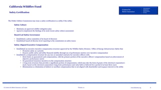 © Centers for Better Insurance, LLC 2020 Version 1.0 8www.betterins.org
Centers for
Better Insurance
Policyholders
Employees
Shareholders
Society
California Wildfire Fund
Safety Certification
The Public Utilities Commission may issue a safety certification to a utility if the utility:
Safety Culture
• Maintains an approved wildfire mitigation plan.
• Agreed to implement the findings of its most recent safety culture assessment
Board-Led Safety Governance
• Established a safety committee of its board of directors
• Established board-of-director-level reporting to the commission on safety issues
Safety Aligned Executive Compensation
• Established an executive incentive compensation structure approved by the Wildfire Safety Division / Office of Energy Infrastructure Safety that
• Promotes safety as a priority
• Ensures public safety and utility financial stability through use of performance metrics over incentive compensation
• Established a compensation structure for any new or amended contracts for executive officers with:
• Strict limits on guaranteed cash compensation, with the primary portion of the executive officers’ compensation based on achievement of
objective performance metric
• No guaranteed monetary incentives in the compensation structure
• A long-term structure that provides a significant portion of compensation, which may take the form of grants of the electrical corporation’s
stock, based on the electrical corporation’s long-term performance and value held or deferred for a period of at least three years
• Minimization or elimination of indirect or ancillary compensation that is not aligned with shareholder and taxpayer interest in the utility
 