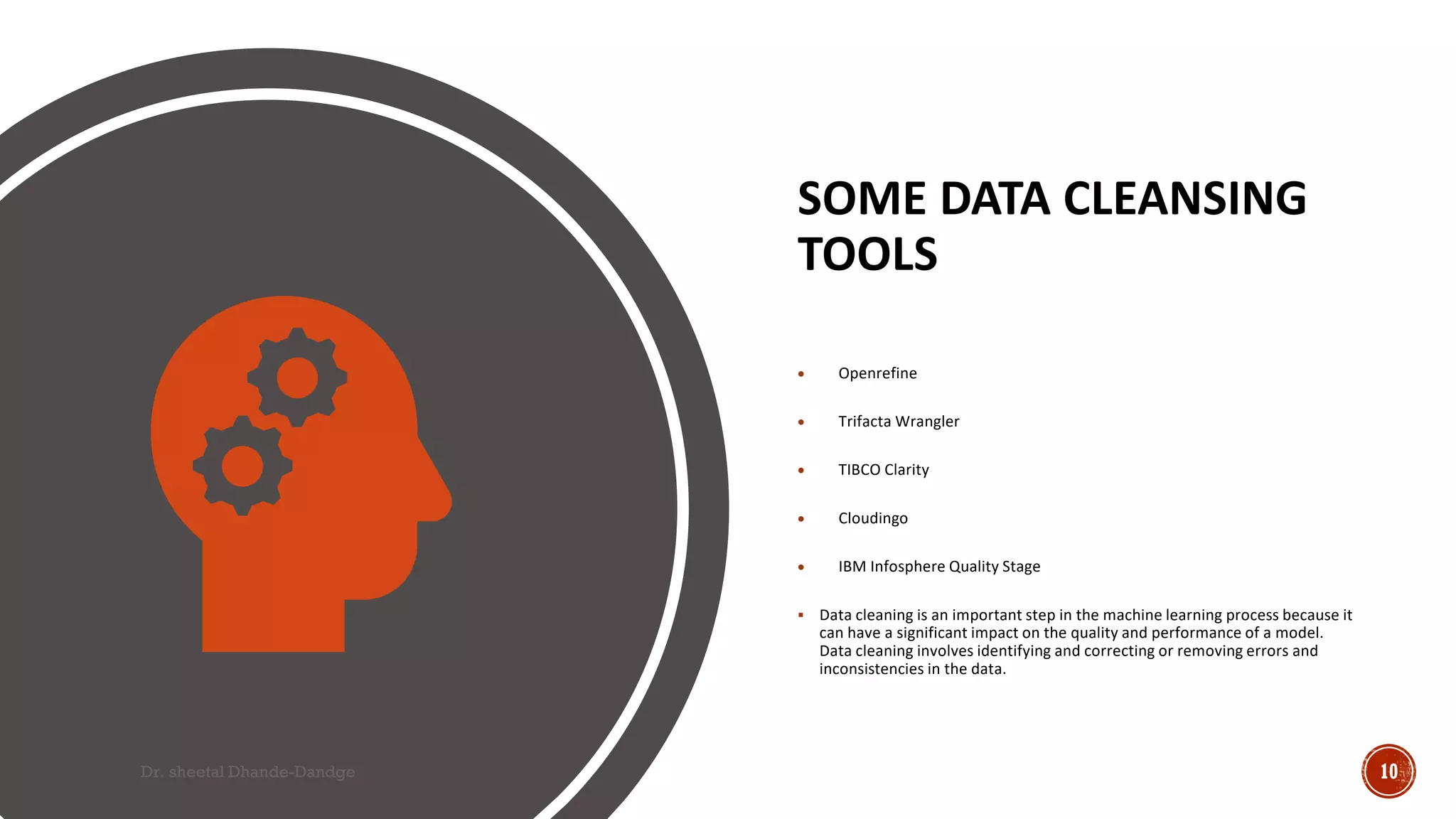 SOME DATA CLEANSING
TOOLS
• Openrefine
• Trifacta Wrangler
• TIBCO Clarity
• Cloudingo
• IBM Infosphere Quality Stage
 Data cleaning is an important step in the machine learning process because it
can have a significant impact on the quality and performance of a model.
Data cleaning involves identifying and correcting or removing errors and
inconsistencies in the data.
Dr. sheetal Dhande-Dandge 10
 