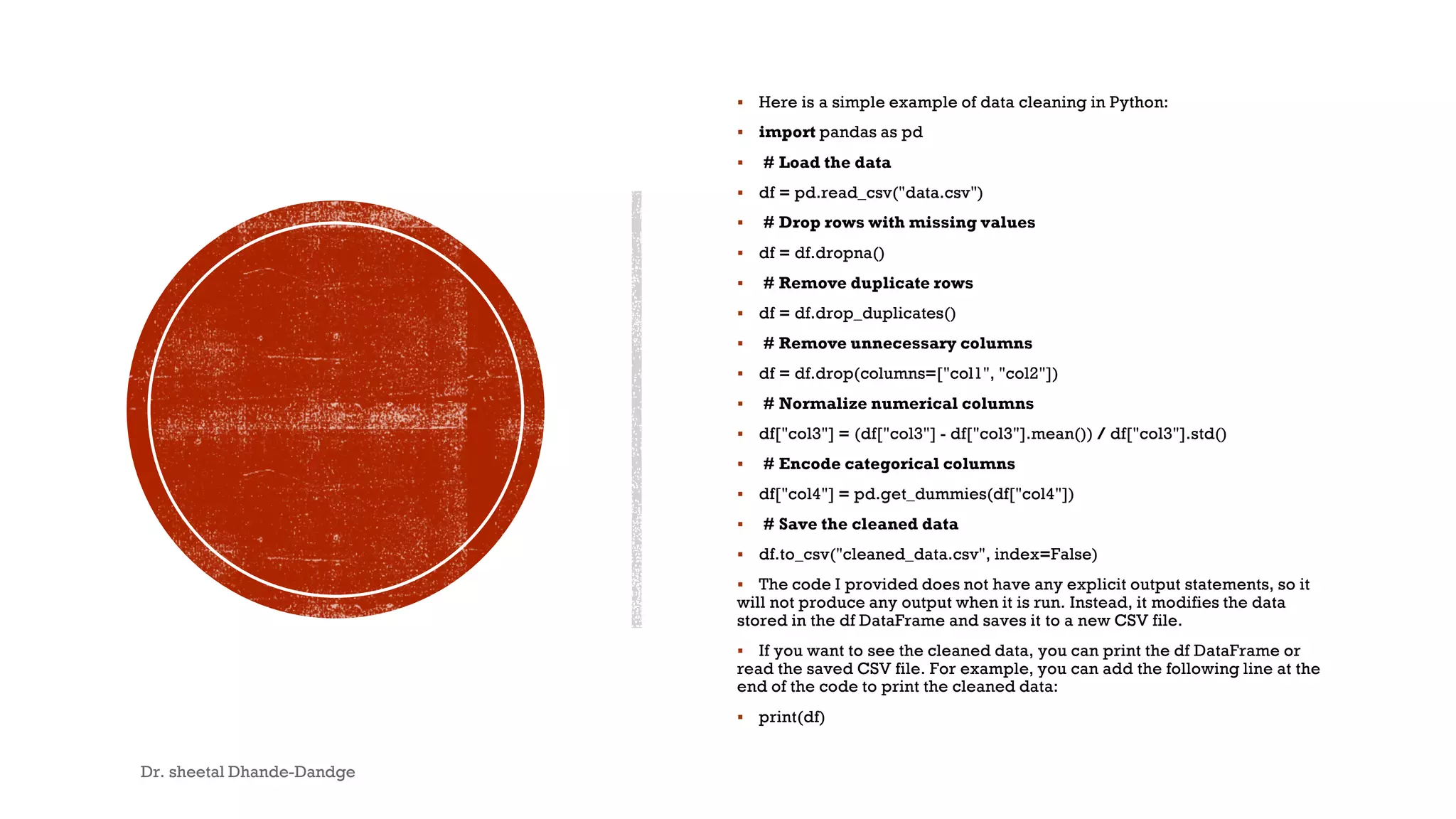  Here is a simple example of data cleaning in Python:
 import pandas as pd
 # Load the data
 df = pd.read_csv("data.csv")
 # Drop rows with missing values
 df = df.dropna()
 # Remove duplicate rows
 df = df.drop_duplicates()
 # Remove unnecessary columns
 df = df.drop(columns=["col1", "col2"])
 # Normalize numerical columns
 df["col3"] = (df["col3"] - df["col3"].mean()) / df["col3"].std()
 # Encode categorical columns
 df["col4"] = pd.get_dummies(df["col4"])
 # Save the cleaned data
 df.to_csv("cleaned_data.csv", index=False)
 The code I provided does not have any explicit output statements, so it
will not produce any output when it is run. Instead, it modifies the data
stored in the df DataFrame and saves it to a new CSV file.
 If you want to see the cleaned data, you can print the df DataFrame or
read the saved CSV file. For example, you can add the following line at the
end of the code to print the cleaned data:
 print(df)
Dr. sheetal Dhande-Dandge 11
 