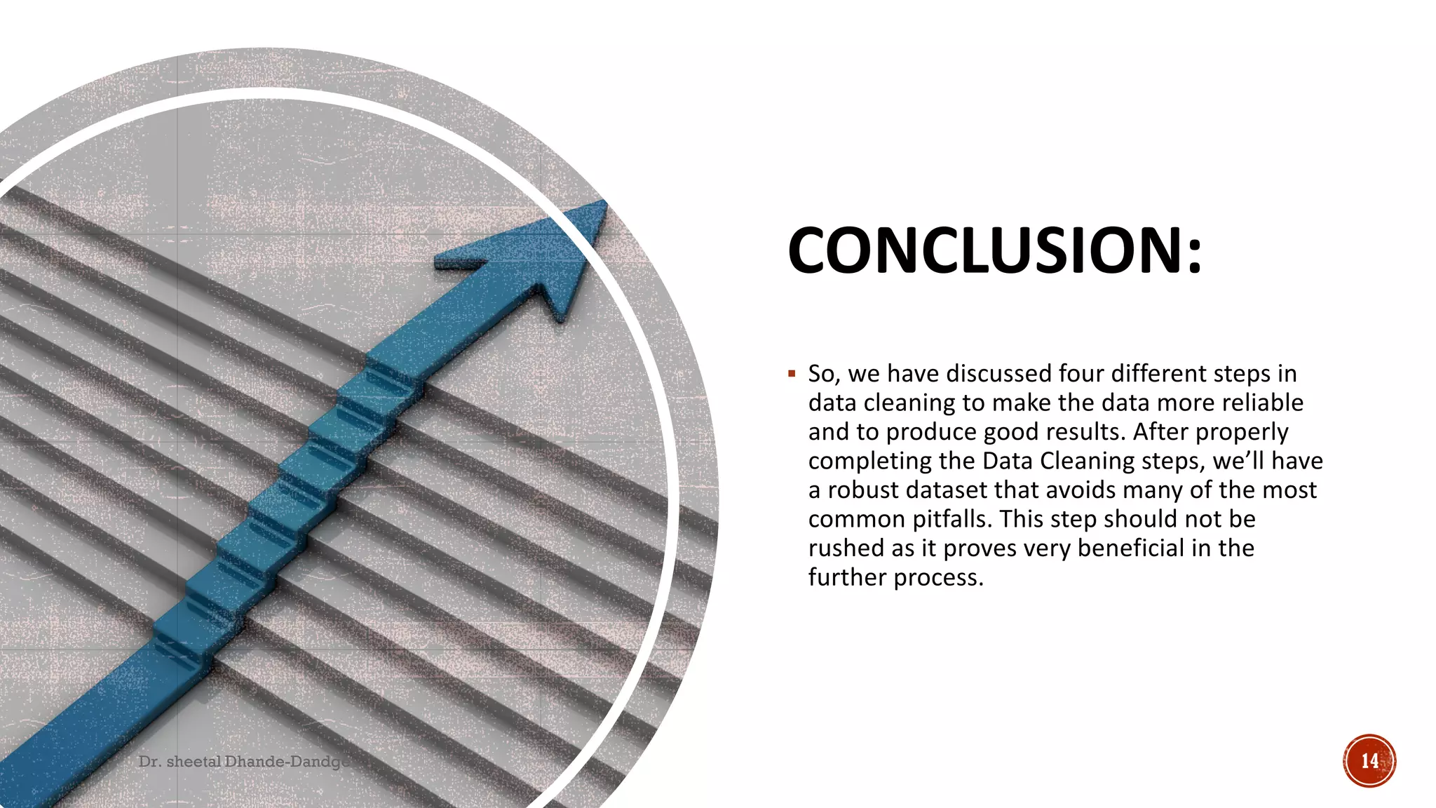 CONCLUSION:
 So, we have discussed four different steps in
data cleaning to make the data more reliable
and to produce good results. After properly
completing the Data Cleaning steps, we’ll have
a robust dataset that avoids many of the most
common pitfalls. This step should not be
rushed as it proves very beneficial in the
further process.
Dr. sheetal Dhande-Dandge 14
 