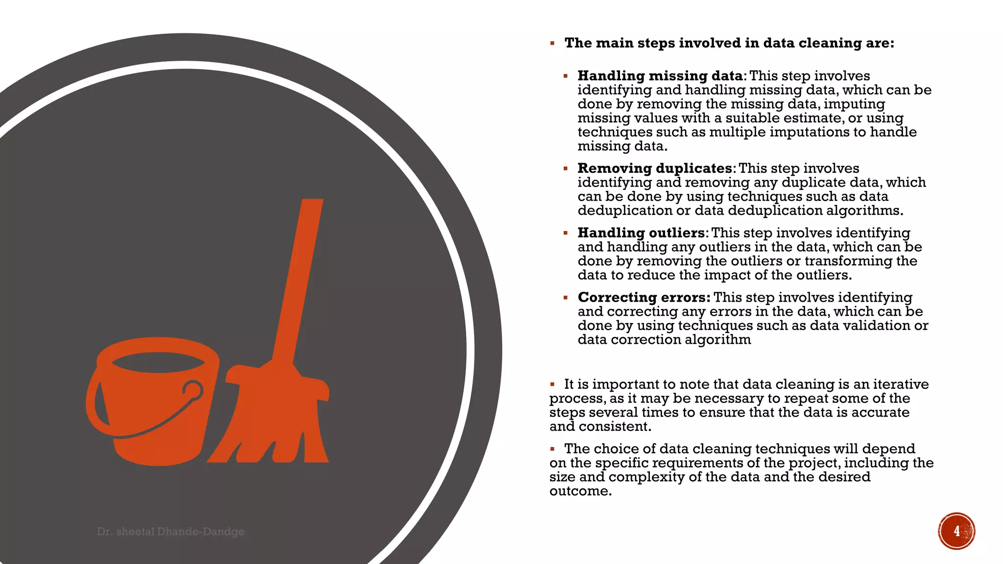  The main steps involved in data cleaning are:
 Handling missing data:This step involves
identifying and handling missing data, which can be
done by removing the missing data, imputing
missing values with a suitable estimate, or using
techniques such as multiple imputations to handle
missing data.
 Removing duplicates:This step involves
identifying and removing any duplicate data, which
can be done by using techniques such as data
deduplication or data deduplication algorithms.
 Handling outliers:This step involves identifying
and handling any outliers in the data, which can be
done by removing the outliers or transforming the
data to reduce the impact of the outliers.
 Correcting errors: This step involves identifying
and correcting any errors in the data, which can be
done by using techniques such as data validation or
data correction algorithm
 It is important to note that data cleaning is an iterative
process, as it may be necessary to repeat some of the
steps several times to ensure that the data is accurate
and consistent.
 The choice of data cleaning techniques will depend
on the specific requirements of the project, including the
size and complexity of the data and the desired
outcome.
Dr. sheetal Dhande-Dandge 4
 