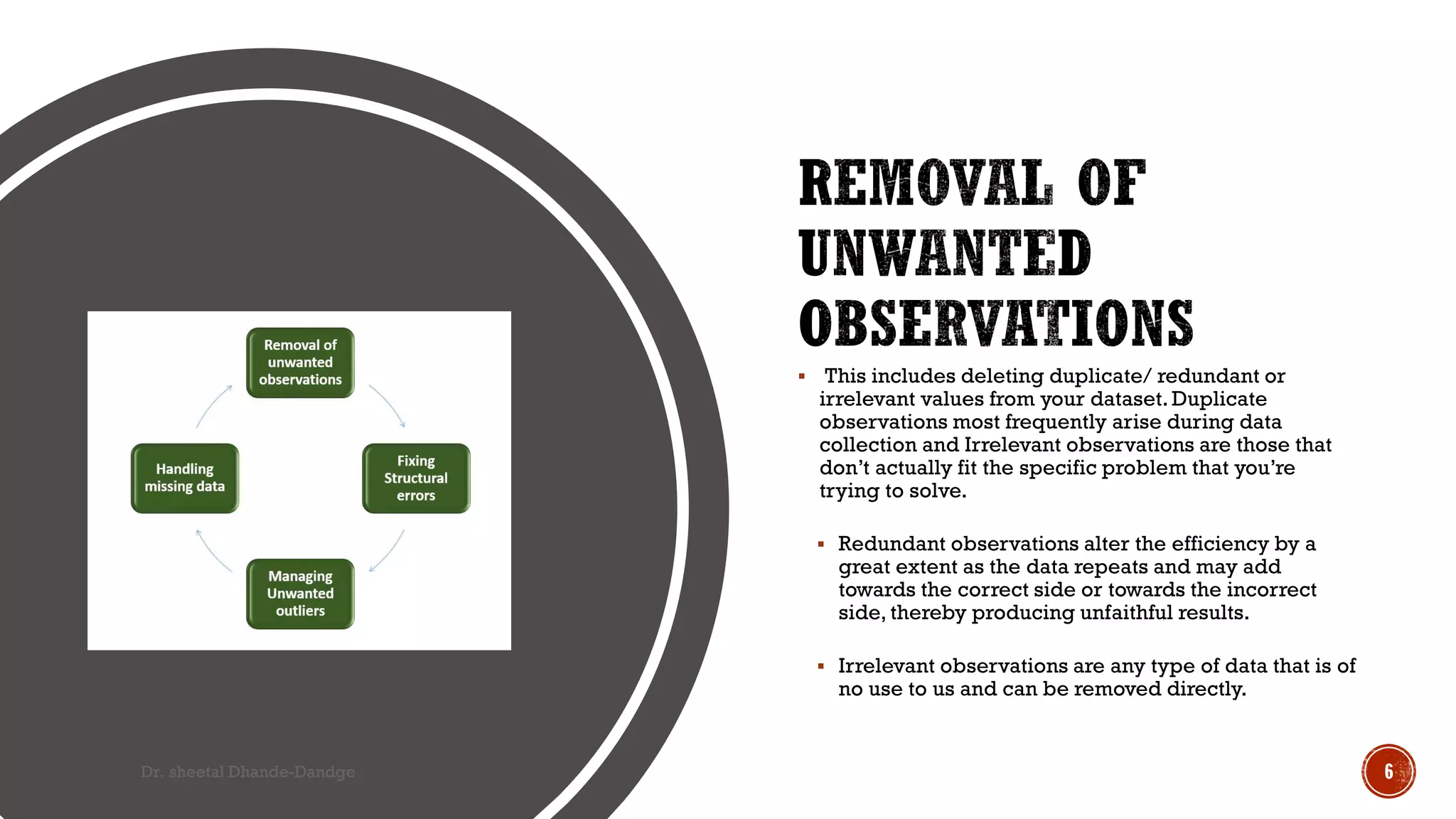  This includes deleting duplicate/ redundant or
irrelevant values from your dataset. Duplicate
observations most frequently arise during data
collection and Irrelevant observations are those that
don’t actually fit the specific problem that you’re
trying to solve.
 Redundant observations alter the efficiency by a
great extent as the data repeats and may add
towards the correct side or towards the incorrect
side, thereby producing unfaithful results.
 Irrelevant observations are any type of data that is of
no use to us and can be removed directly.
Dr. sheetal Dhande-Dandge 6
 