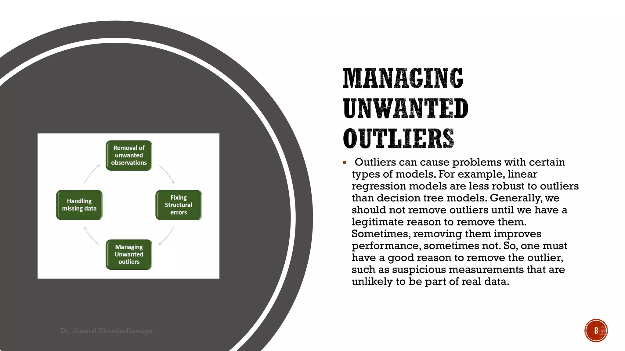  Outliers can cause problems with certain
types of models. For example, linear
regression models are less robust to outliers
than decision tree models. Generally, we
should not remove outliers until we have a
legitimate reason to remove them.
Sometimes, removing them improves
performance, sometimes not. So, one must
have a good reason to remove the outlier,
such as suspicious measurements that are
unlikely to be part of real data.
Dr. sheetal Dhande-Dandge 8
 