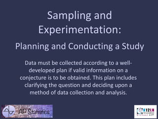 Sampling and
Experimentation:
Planning and Conducting a Study
Data must be collected according to a welldeveloped plan if valid information on a
conjecture is to be obtained. This plan includes
clarifying the question and deciding upon a
method of data collection and analysis.

 