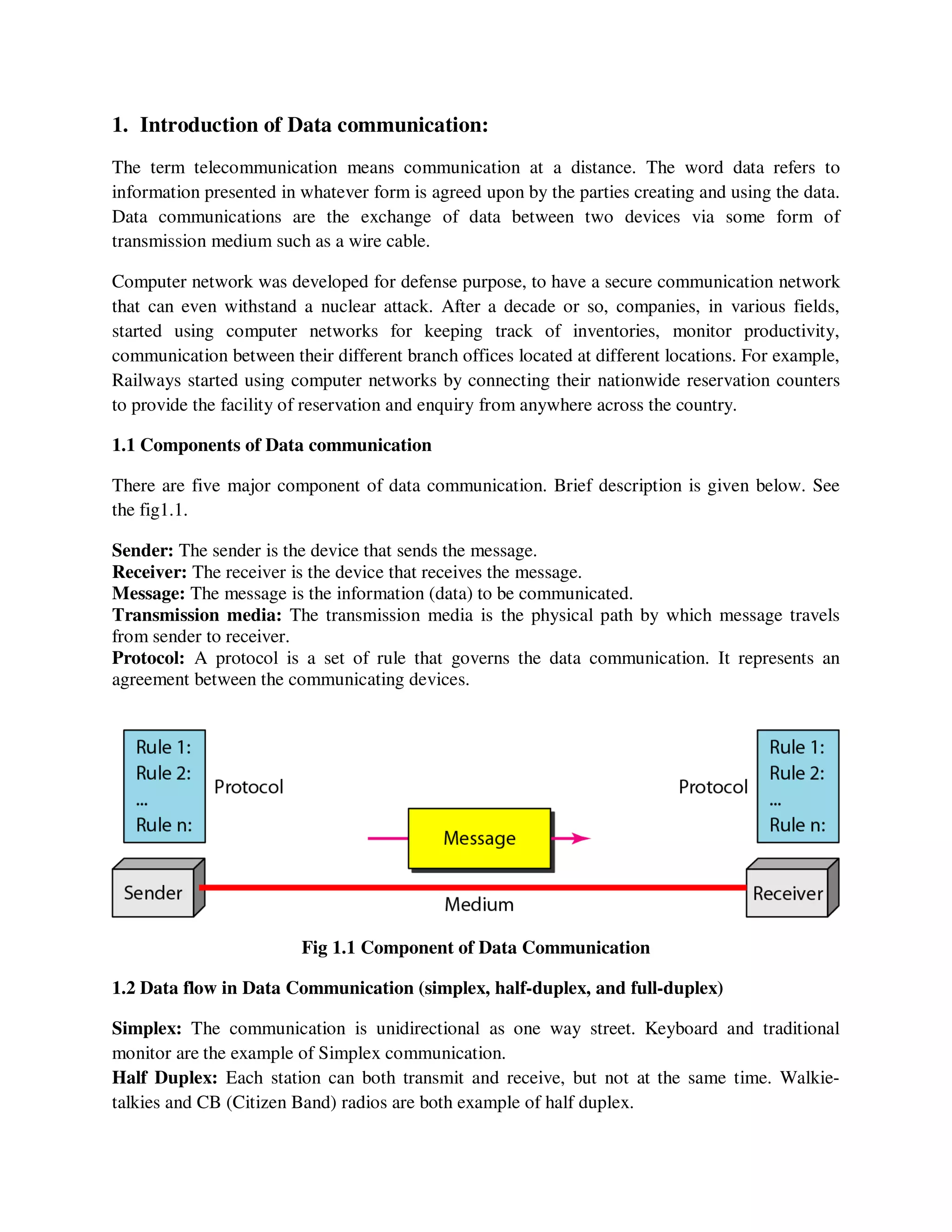 1. Introduction of Data communication:
The term telecommunication means communication at a distance. The word data refers to
information presented in whatever form is agreed upon by the parties creating and using the data.
Data communications are the exchange of data between two devices via some form of
transmission medium such as a wire cable.
Computer network was developed for defense purpose, to have a secure communication network
that can even withstand a nuclear attack. After a decade or so, companies, in various fields,
started using computer networks for keeping track of inventories, monitor productivity,
communication between their different branch offices located at different locations. For example,
Railways started using computer networks by connecting their nationwide reservation counters
to provide the facility of reservation and enquiry from anywhere across the country.
1.1 Components of Data communication
There are five major component of data communication. Brief description is given below. See
the fig1.1.
Sender: The sender is the device that sends the message.
Receiver: The receiver is the device that receives the message.
Message: The message is the information (data) to be communicated.
Transmission media: The transmission media is the physical path by which message travels
from sender to receiver.
Protocol: A protocol is a set of rule that governs the data communication. It represents an
agreement between the communicating devices.
Fig 1.1 Component of Data Communication
1.2 Data flow in Data Communication (simplex, half-duplex, and full-duplex)
Simplex: The communication is unidirectional as one way street. Keyboard and traditional
monitor are the example of Simplex communication.
Half Duplex: Each station can both transmit and receive, but not at the same time. Walkie-
talkies and CB (Citizen Band) radios are both example of half duplex.
 