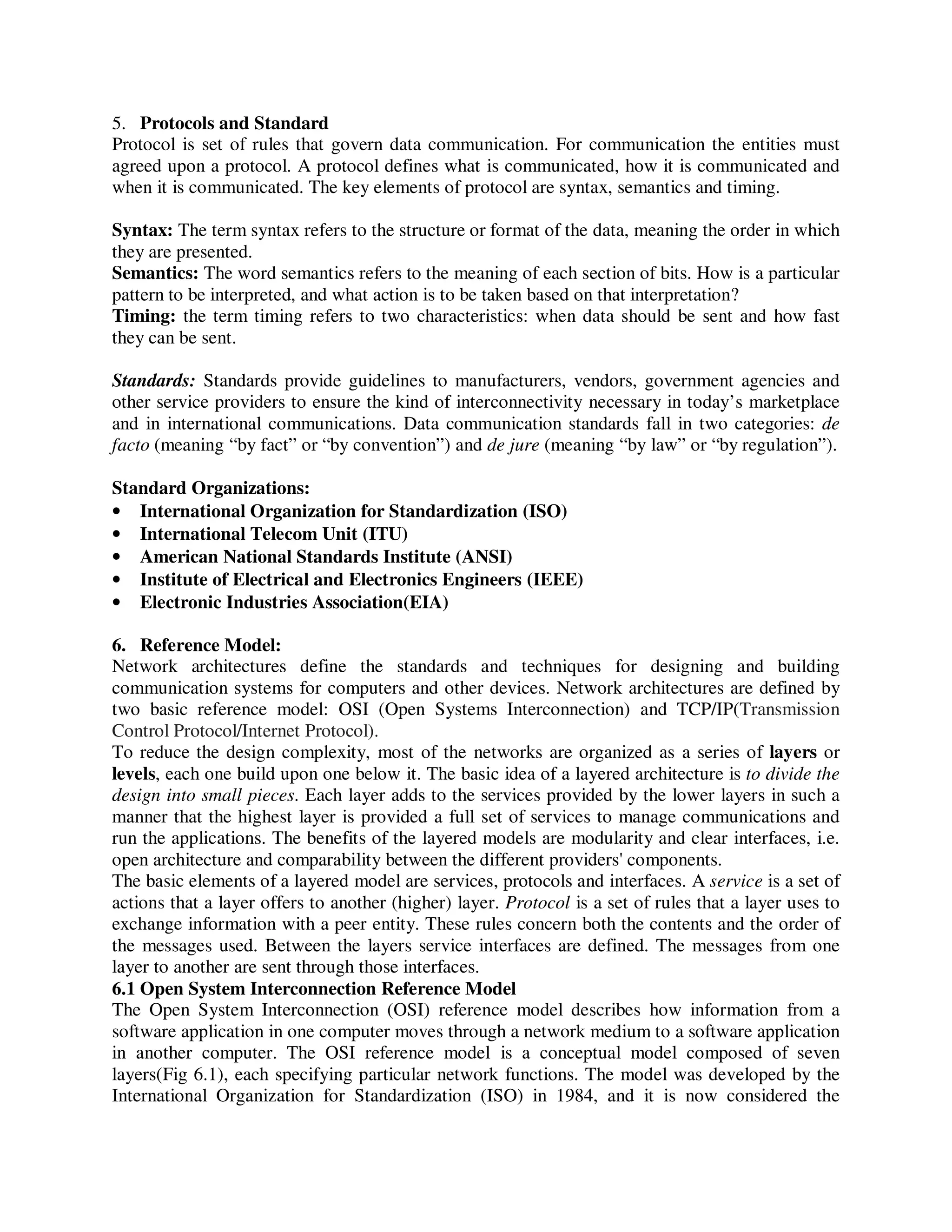 5. Protocols and Standard
Protocol is set of rules that govern data communication. For communication the entities must
agreed upon a protocol. A protocol defines what is communicated, how it is communicated and
when it is communicated. The key elements of protocol are syntax, semantics and timing.
Syntax: The term syntax refers to the structure or format of the data, meaning the order in which
they are presented.
Semantics: The word semantics refers to the meaning of each section of bits. How is a particular
pattern to be interpreted, and what action is to be taken based on that interpretation?
Timing: the term timing refers to two characteristics: when data should be sent and how fast
they can be sent.
Standards: Standards provide guidelines to manufacturers, vendors, government agencies and
other service providers to ensure the kind of interconnectivity necessary in today’s marketplace
and in international communications. Data communication standards fall in two categories: de
facto (meaning “by fact” or “by convention”) and de jure (meaning “by law” or “by regulation”).
Standard Organizations:
• International Organization for Standardization (ISO)
• International Telecom Unit (ITU)
• American National Standards Institute (ANSI)
• Institute of Electrical and Electronics Engineers (IEEE)
• Electronic Industries Association(EIA)
6. Reference Model:
Network architectures define the standards and techniques for designing and building
communication systems for computers and other devices. Network architectures are defined by
two basic reference model: OSI (Open Systems Interconnection) and TCP/IP(Transmission
Control Protocol/Internet Protocol).
To reduce the design complexity, most of the networks are organized as a series of layers or
levels, each one build upon one below it. The basic idea of a layered architecture is to divide the
design into small pieces. Each layer adds to the services provided by the lower layers in such a
manner that the highest layer is provided a full set of services to manage communications and
run the applications. The benefits of the layered models are modularity and clear interfaces, i.e.
open architecture and comparability between the different providers' components.
The basic elements of a layered model are services, protocols and interfaces. A service is a set of
actions that a layer offers to another (higher) layer. Protocol is a set of rules that a layer uses to
exchange information with a peer entity. These rules concern both the contents and the order of
the messages used. Between the layers service interfaces are defined. The messages from one
layer to another are sent through those interfaces.
6.1 Open System Interconnection Reference Model
The Open System Interconnection (OSI) reference model describes how information from a
software application in one computer moves through a network medium to a software application
in another computer. The OSI reference model is a conceptual model composed of seven
layers(Fig 6.1), each specifying particular network functions. The model was developed by the
International Organization for Standardization (ISO) in 1984, and it is now considered the
 