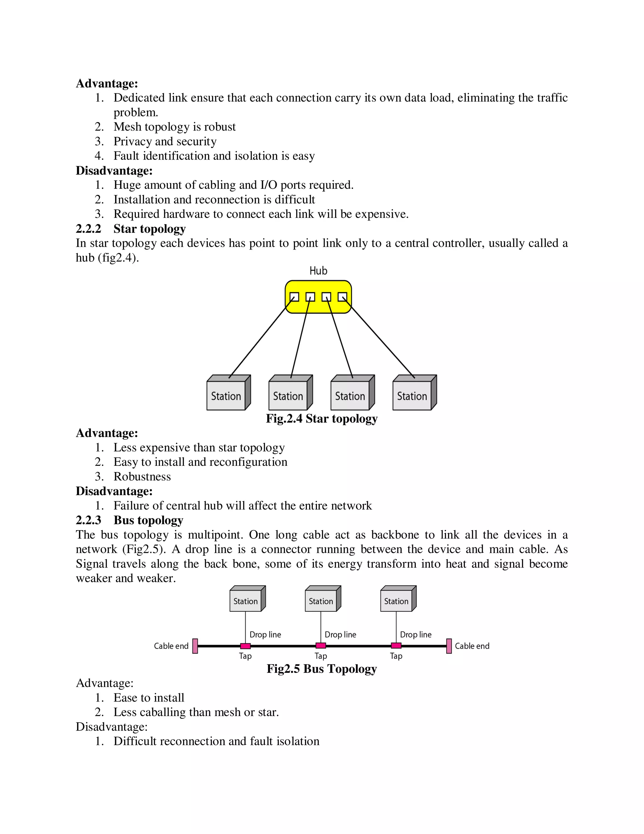 Advantage:
1. Dedicated link ensure that each connection carry its own data load, eliminating the traffic
problem.
2. Mesh topology is robust
3. Privacy and security
4. Fault identification and isolation is easy
Disadvantage:
1. Huge amount of cabling and I/O ports required.
2. Installation and reconnection is difficult
3. Required hardware to connect each link will be expensive.
2.2.2 Star topology
In star topology each devices has point to point link only to a central controller, usually called a
hub (fig2.4).
Fig.2.4 Star topology
Advantage:
1. Less expensive than star topology
2. Easy to install and reconfiguration
3. Robustness
Disadvantage:
1. Failure of central hub will affect the entire network
2.2.3 Bus topology
The bus topology is multipoint. One long cable act as backbone to link all the devices in a
network (Fig2.5). A drop line is a connector running between the device and main cable. As
Signal travels along the back bone, some of its energy transform into heat and signal become
weaker and weaker.
Fig2.5 Bus Topology
Advantage:
1. Ease to install
2. Less caballing than mesh or star.
Disadvantage:
1. Difficult reconnection and fault isolation
 