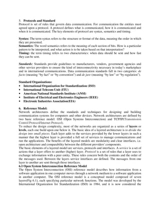 5. Protocols and Standard
Protocol is set of rules that govern data communication. For communication the entities must
agreed upon a protocol. A protocol defines what is communicated, how it is communicated and
when it is communicated. The key elements of protocol are syntax, semantics and timing.
Syntax: The term syntax refers to the structure or format of the data, meaning the order in which
they are presented.
Semantics: The word semantics refers to the meaning of each section of bits. How is a particular
pattern to be interpreted, and what action is to be taken based on that interpretation?
Timing: the term timing refers to two characteristics: when data should be sent and how fast
they can be sent.
Standards: Standards provide guidelines to manufacturers, vendors, government agencies and
other service providers to ensure the kind of interconnectivity necessary in today’s marketplace
and in international communications. Data communication standards fall in two categories: de
facto (meaning “by fact” or “by convention”) and de jure (meaning “by law” or “by regulation”).
Standard Organizations:
• International Organization for Standardization (ISO)
• International Telecom Unit (ITU)
• American National Standards Institute (ANSI)
• Institute of Electrical and Electronics Engineers (IEEE)
• Electronic Industries Association(EIA)
6. Reference Model:
Network architectures define the standards and techniques for designing and building
communication systems for computers and other devices. Network architectures are defined by
two basic reference model: OSI (Open Systems Interconnection) and TCP/IP(Transmission
Control Protocol/Internet Protocol).
To reduce the design complexity, most of the networks are organized as a series of layers or
levels, each one build upon one below it. The basic idea of a layered architecture is to divide the
design into small pieces. Each layer adds to the services provided by the lower layers in such a
manner that the highest layer is provided a full set of services to manage communications and
run the applications. The benefits of the layered models are modularity and clear interfaces, i.e.
open architecture and comparability between the different providers' components.
The basic elements of a layered model are services, protocols and interfaces. A service is a set of
actions that a layer offers to another (higher) layer. Protocol is a set of rules that a layer uses to
exchange information with a peer entity. These rules concern both the contents and the order of
the messages used. Between the layers service interfaces are defined. The messages from one
layer to another are sent through those interfaces.
6.1 Open System Interconnection Reference Model
The Open System Interconnection (OSI) reference model describes how information from a
software application in one computer moves through a network medium to a software application
in another computer. The OSI reference model is a conceptual model composed of seven
layers(Fig 6.1), each specifying particular network functions. The model was developed by the
International Organization for Standardization (ISO) in 1984, and it is now considered the
 
