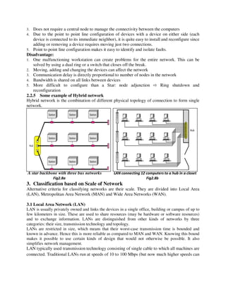 3. Does not require a central node to manage the connectivity between the computers
4. Due to the point to point line configuration of devices with a device on either side (each
device is connected to its immediate neighbor), it is quite easy to install and reconfigure since
adding or removing a device requires moving just two connections.
5. Point to point line configuration makes it easy to identify and isolate faults.
Disadvantage:
1. One malfunctioning workstation can create problems for the entire network. This can be
solved by using a dual ring or a switch that closes off the break.
2. Moving, adding and changing the devices can affect the network
3. Communication delay is directly proportional to number of nodes in the network
4. Bandwidth is shared on all links between devices
5. More difficult to configure than a Star: node adjunction ⇨ Ring shutdown and
reconfiguration
2.2.5 Some example of Hybrid network
Hybrid network is the combination of different physical topology of connection to form single
network.
A star backbone with three bus networks LAN connecting 12 computers to a hub in a closet
Fig2.8a Fig2.8b
3. Classification based on Scale of Network
Alternative criteria for classifying networks are their scale. They are divided into Local Area
(LAN), Metropolitan Area Network (MAN) and Wide Area Networks (WAN).
3.1 Local Area Network (LAN)
LAN is usually privately owned and links the devices in a single office, building or campus of up to
few kilometers in size. These are used to share resources (may be hardware or software resources)
and to exchange information. LANs are distinguished from other kinds of networks by three
categories: their size, transmission technology and topology.
LANs are restricted in size, which means that their worst-case transmission time is bounded and
known in advance. Hence this is more reliable as compared to MAN and WAN. Knowing this bound
makes it possible to use certain kinds of design that would not otherwise be possible. It also
simplifies network management.
LAN typically used transmission technology consisting of single cable to which all machines are
connected. Traditional LANs run at speeds of 10 to 100 Mbps (but now much higher speeds can
 